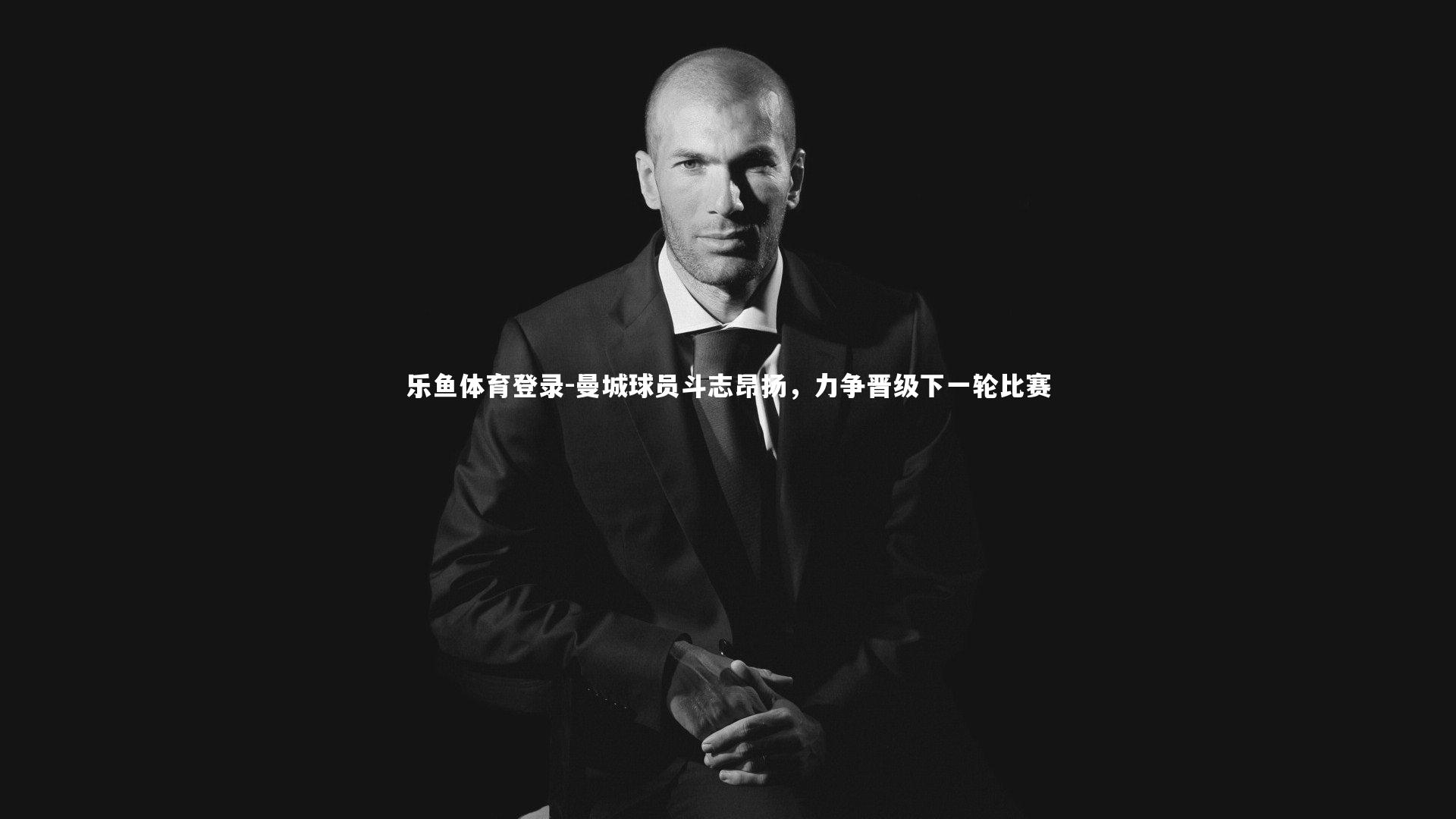 乐鱼体育登录-曼城球员斗志昂扬，力争晋级下一轮比赛