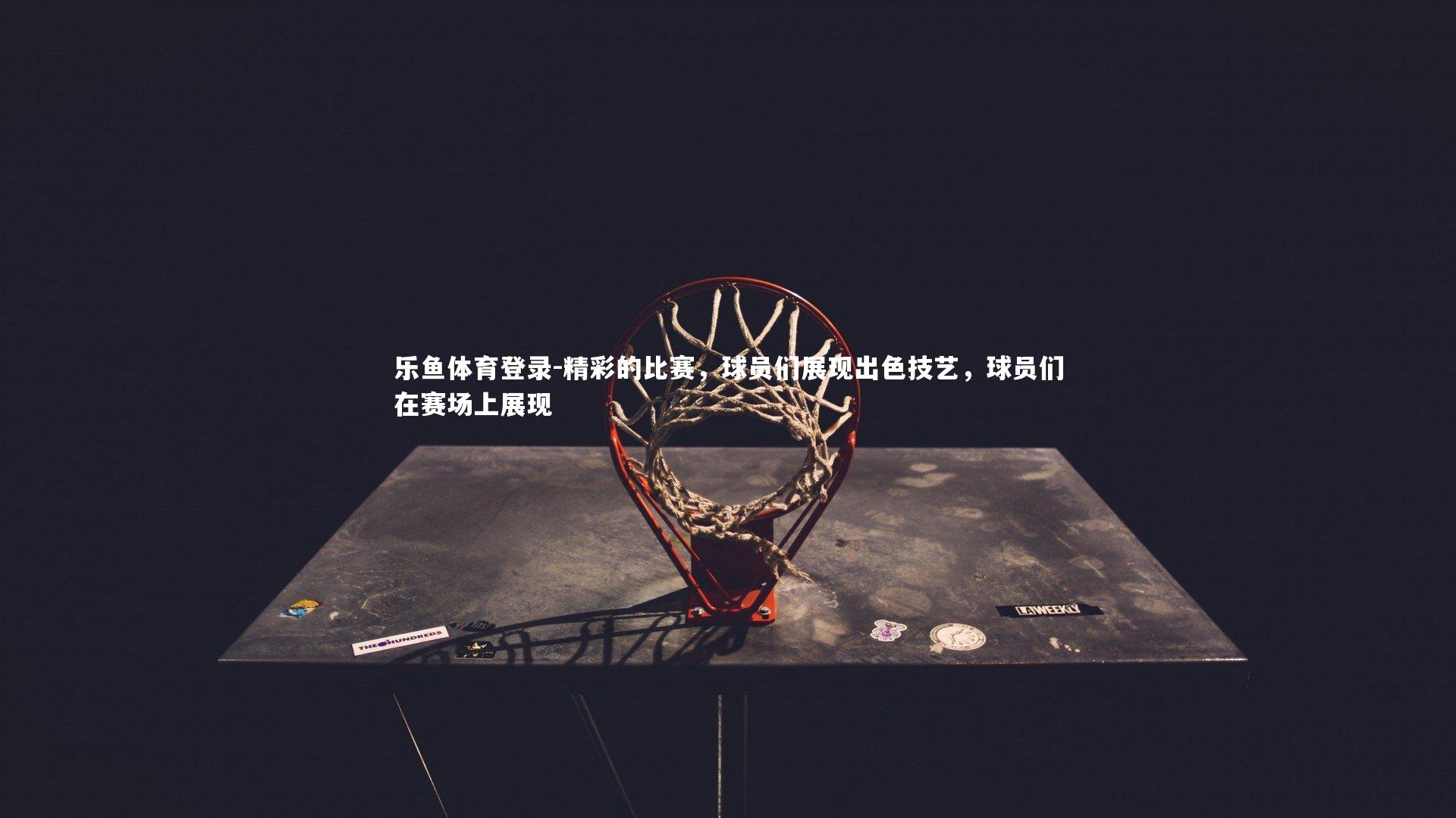 乐鱼体育登录-精彩的比赛,球员们展现出色技艺,球员们在赛场上展现