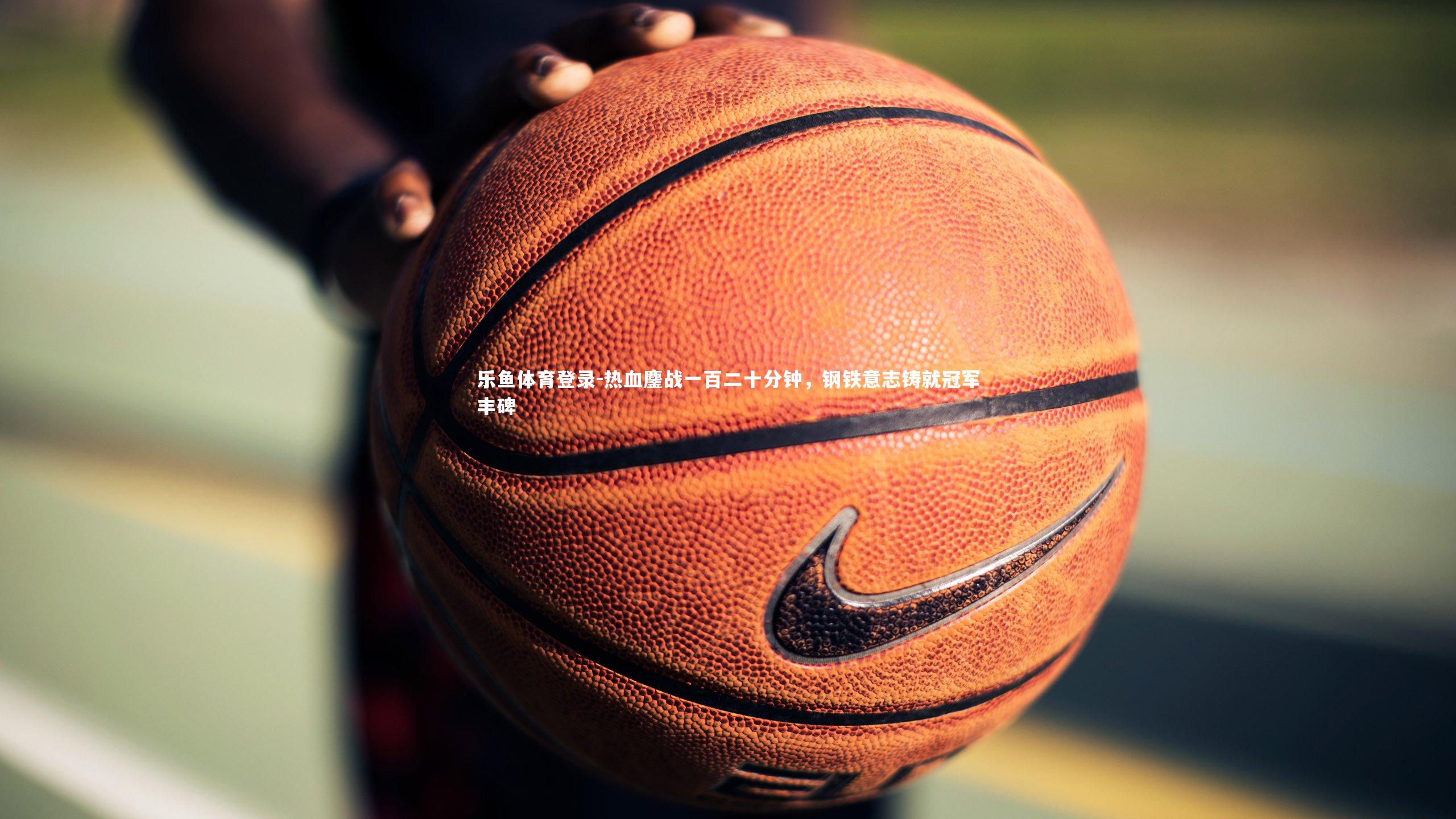 乐鱼体育登录-热血鏖战一百二十分钟，钢铁意志铸就冠军丰碑